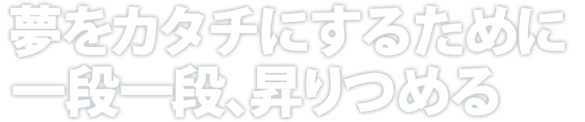 夢をカタチにするために一段一段、昇りつめる